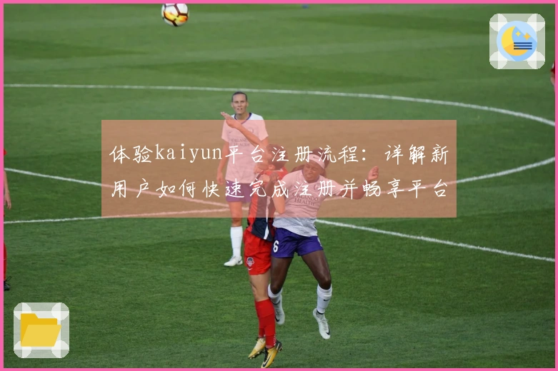 体验kaiyun平台注册流程：详解新用户如何快速完成注册并畅享平台服务