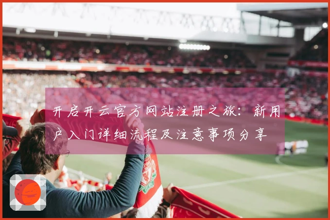 开启开云官方网站注册之旅:新用户入门详细流程及注意事项分享