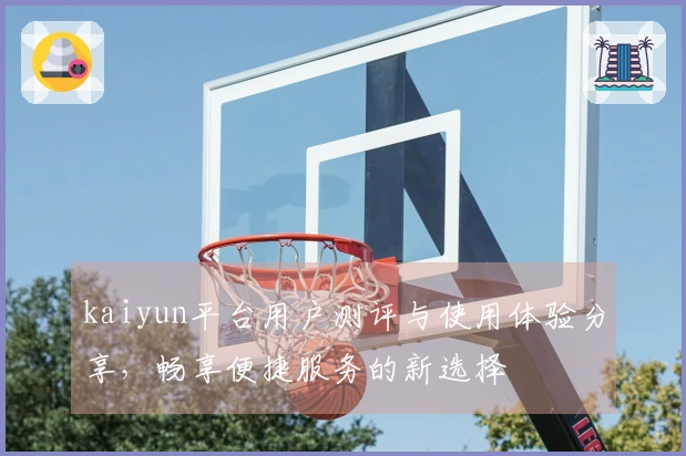 kaiyun平台用户测评与使用体验分享，畅享便捷服务的新选择