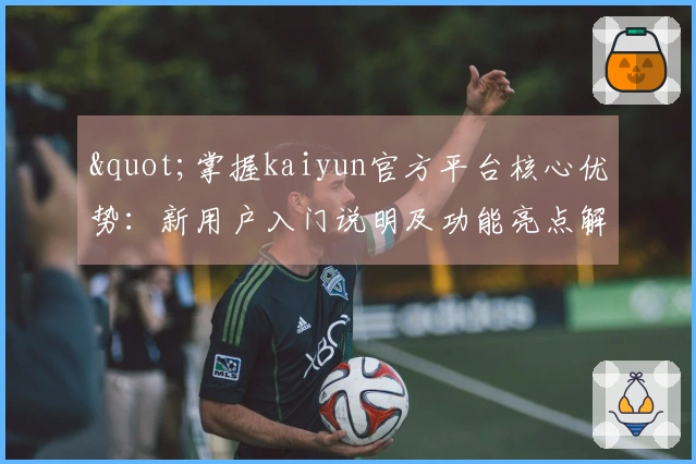 "掌握kaiyun官方平台核心优势：新用户入门说明及功能亮点解析"